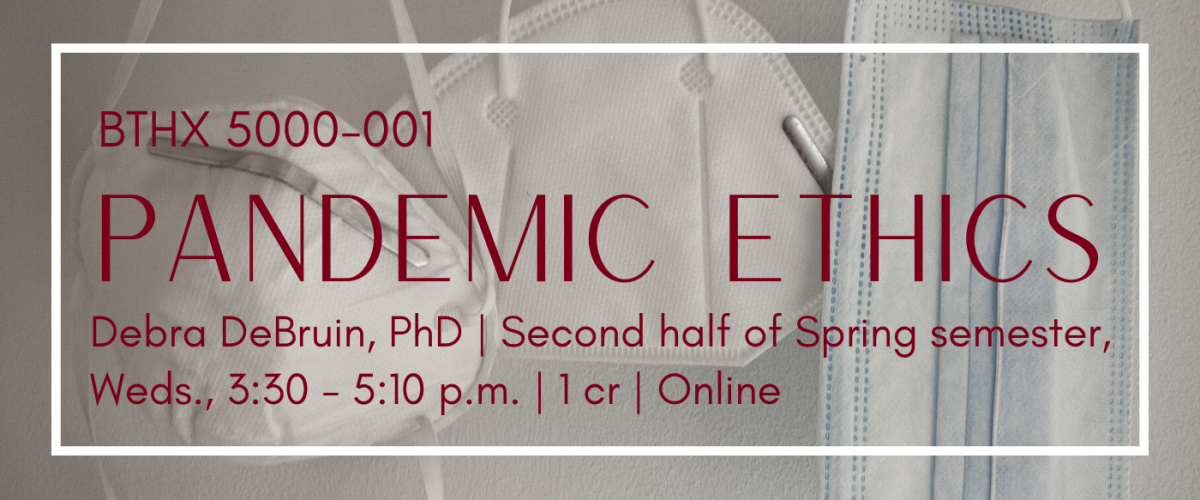 BTHX 5000-001 Pandemic Ethics Debra DeBruin, PhD | Second half of Spring semester, Wednesdays, 3:30 - 5:10 pm | 1 cr